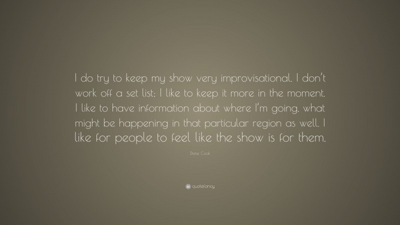 Dane Cook Quote: “I do try to keep my show very improvisational. I don’t work off a set list; I like to keep it more in the moment. I like to have information about where I’m going, what might be happening in that particular region as well. I like for people to feel like the show is for them.”
