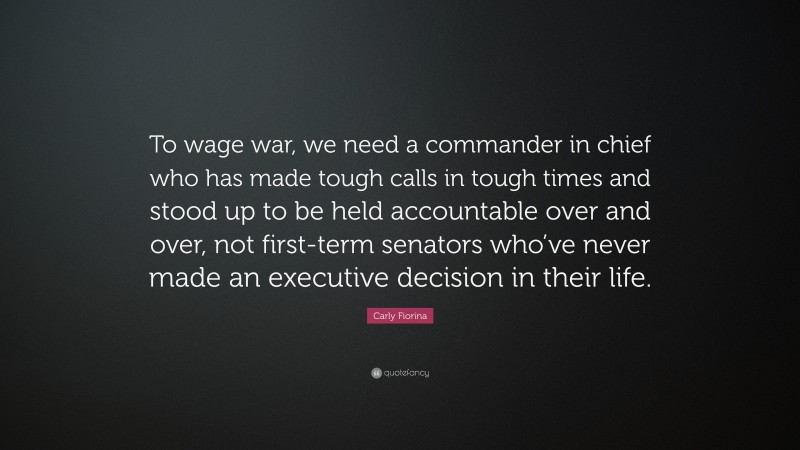 Carly Fiorina Quote: “To wage war, we need a commander in chief who has made tough calls in tough times and stood up to be held accountable over and over, not first-term senators who’ve never made an executive decision in their life.”
