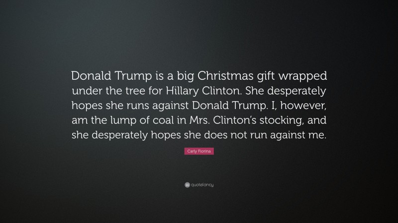 Carly Fiorina Quote: “Donald Trump is a big Christmas gift wrapped under the tree for Hillary Clinton. She desperately hopes she runs against Donald Trump. I, however, am the lump of coal in Mrs. Clinton’s stocking, and she desperately hopes she does not run against me.”