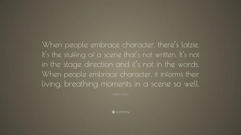 Nathan Fillion Quote: “When people embrace character, there’s latzie. It’s the stuffing of a scene that’s not written. It’s not in the stage direction and it’s not in the words. When people embrace character, it informs their living, breathing moments in a scene so well.”
