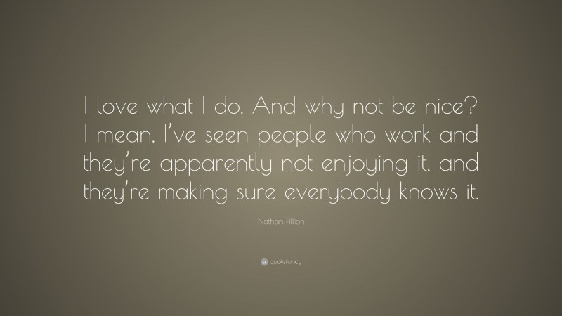 Nathan Fillion Quote: “I love what I do. And why not be nice? I mean, I’ve seen people who work and they’re apparently not enjoying it, and they’re making sure everybody knows it.”