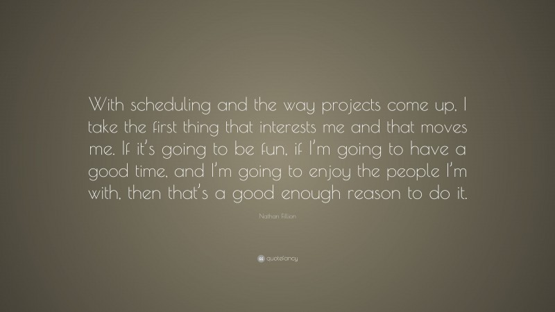 Nathan Fillion Quote: “With scheduling and the way projects come up, I take the first thing that interests me and that moves me. If it’s going to be fun, if I’m going to have a good time, and I’m going to enjoy the people I’m with, then that’s a good enough reason to do it.”