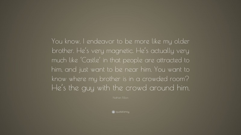 Nathan Fillion Quote: “You know, I endeavor to be more like my older brother. He’s very magnetic. He’s actually very much like ‘Castle’ in that people are attracted to him, and just want to be near him. You want to know where my brother is in a crowded room? He’s the guy with the crowd around him.”
