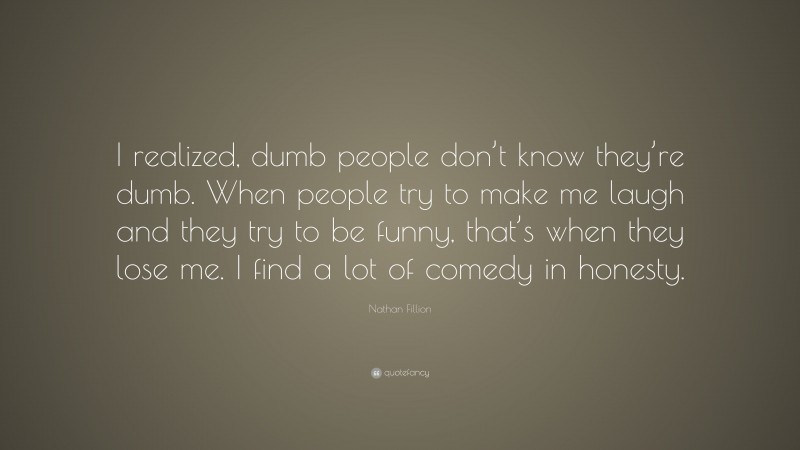 Nathan Fillion Quote: “I realized, dumb people don’t know they’re dumb. When people try to make me laugh and they try to be funny, that’s when they lose me. I find a lot of comedy in honesty.”