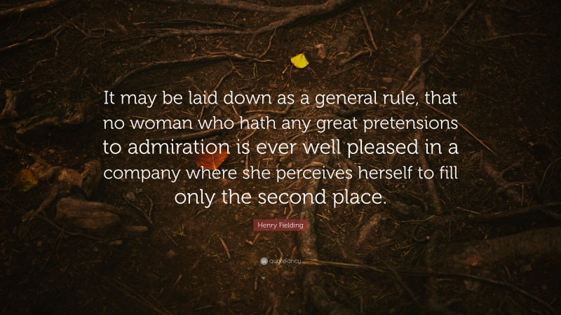 Henry Fielding Quote: “It may be laid down as a general rule, that no woman who hath any great pretensions to admiration is ever well pleased in a company where she perceives herself to fill only the second place.”