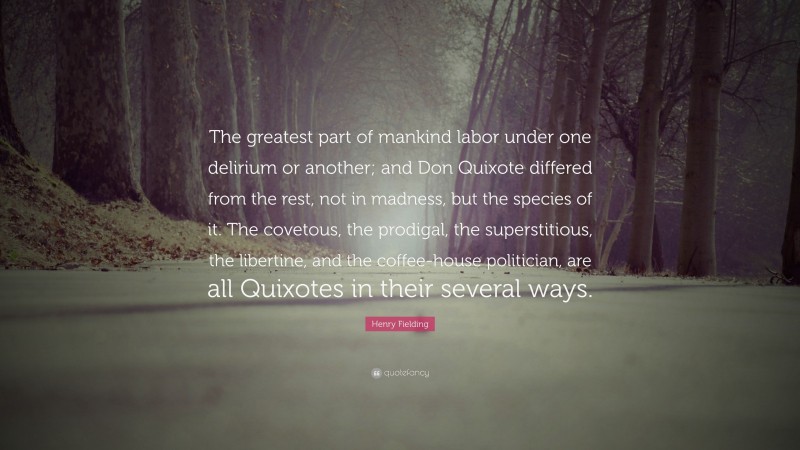 Henry Fielding Quote: “The greatest part of mankind labor under one delirium or another; and Don Quixote differed from the rest, not in madness, but the species of it. The covetous, the prodigal, the superstitious, the libertine, and the coffee-house politician, are all Quixotes in their several ways.”