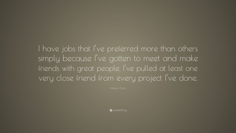 Nathan Fillion Quote: “I have jobs that I’ve preferred more than others simply because I’ve gotten to meet and make friends with great people. I’ve pulled at least one very close friend from every project I’ve done.”