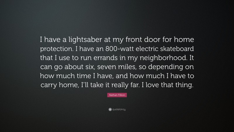 Nathan Fillion Quote: “I have a lightsaber at my front door for home protection. I have an 800-watt electric skateboard that I use to run errands in my neighborhood. It can go about six, seven miles, so depending on how much time I have, and how much I have to carry home, I’ll take it really far. I love that thing.”