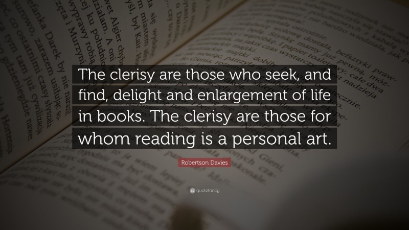 Robertson Davies Quote: “The clerisy are those who seek, and find, delight and enlargement of life in books. The clerisy are those for whom reading is a personal art.”