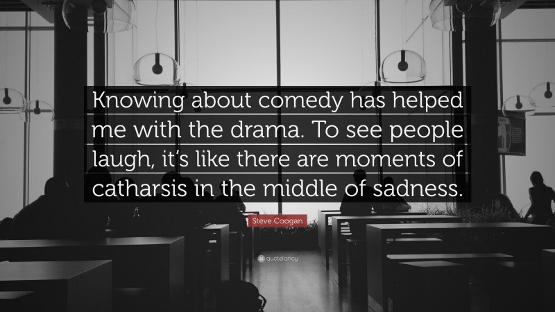 Steve Coogan Quote: “Knowing about comedy has helped me with the drama. To see people laugh, it’s like there are moments of catharsis in the middle of sadness.”