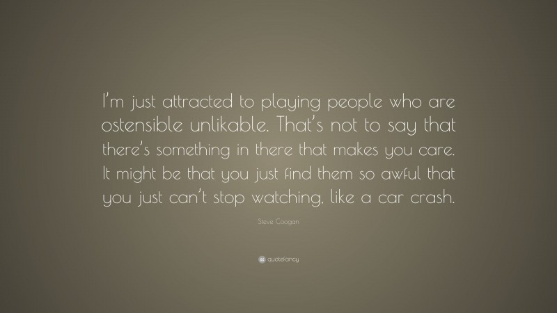 Steve Coogan Quote: “I’m just attracted to playing people who are ostensible unlikable. That’s not to say that there’s something in there that makes you care. It might be that you just find them so awful that you just can’t stop watching, like a car crash.”