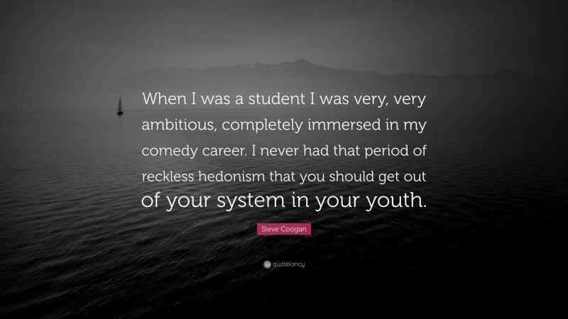 Steve Coogan Quote: “When I was a student I was very, very ambitious, completely immersed in my comedy career. I never had that period of reckless hedonism that you should get out of your system in your youth.”