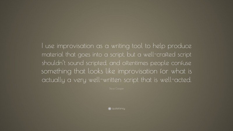 Steve Coogan Quote: “I use improvisation as a writing tool to help produce material that goes into a script, but a well-crafted script shouldn’t sound scripted, and oftentimes people confuse something that looks like improvisation for what is actually a very well-written script that is well-acted.”