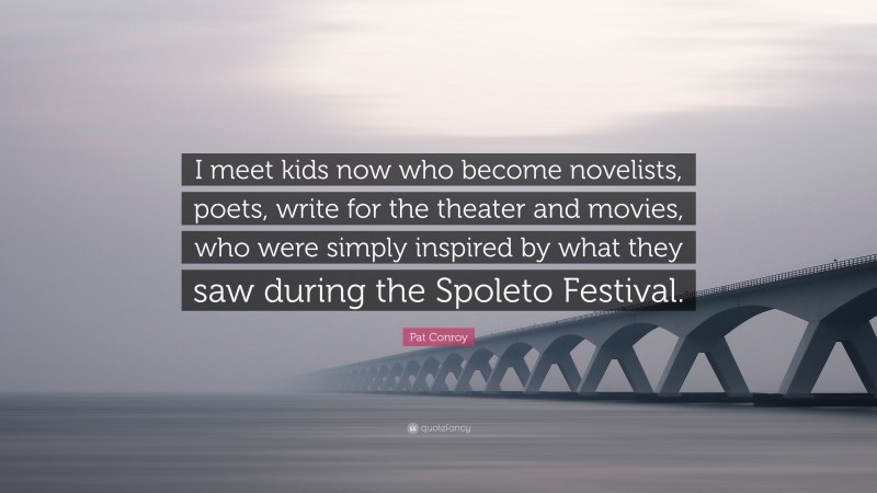 Pat Conroy Quote: “I meet kids now who become novelists, poets, write for the theater and movies, who were simply inspired by what they saw during the Spoleto Festival.”