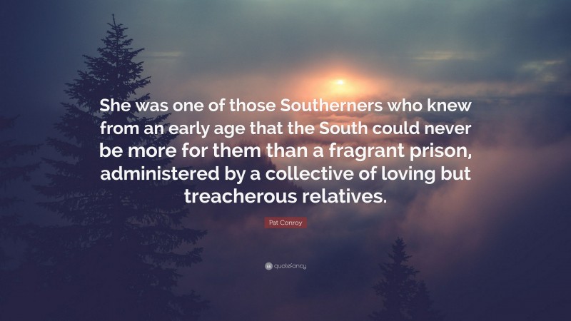 Pat Conroy Quote: “She was one of those Southerners who knew from an early age that the South could never be more for them than a fragrant prison, administered by a collective of loving but treacherous relatives.”