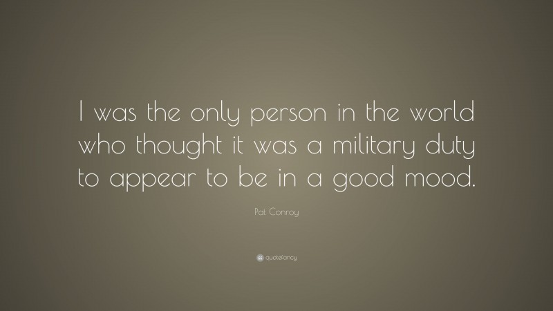 Pat Conroy Quote: “I was the only person in the world who thought it was a military duty to appear to be in a good mood.”