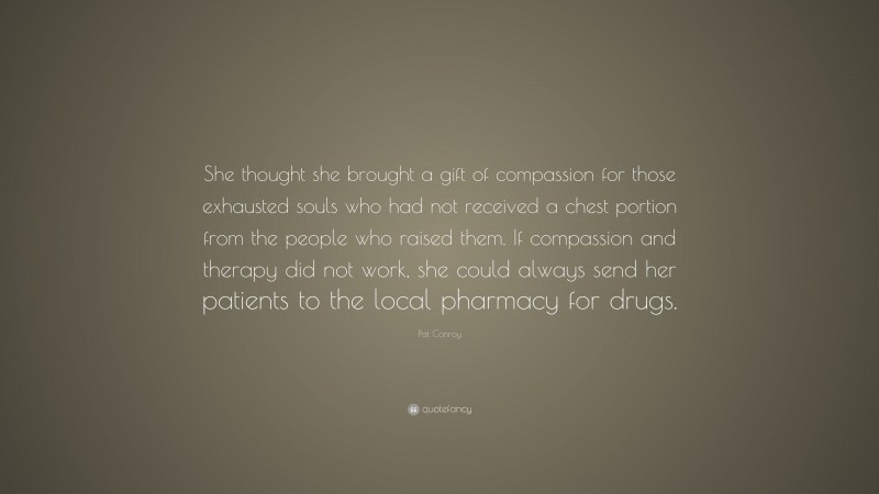 Pat Conroy Quote: “She thought she brought a gift of compassion for those exhausted souls who had not received a chest portion from the people who raised them. If compassion and therapy did not work, she could always send her patients to the local pharmacy for drugs.”