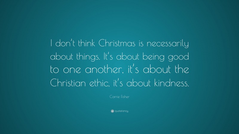 Carrie Fisher Quote: “I don’t think Christmas is necessarily about things. It’s about being good to one another, it’s about the Christian ethic, it’s about kindness.”