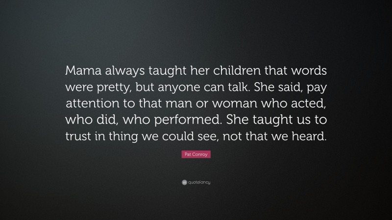 Pat Conroy Quote: “Mama always taught her children that words were pretty, but anyone can talk. She said, pay attention to that man or woman who acted, who did, who performed. She taught us to trust in thing we could see, not that we heard.”