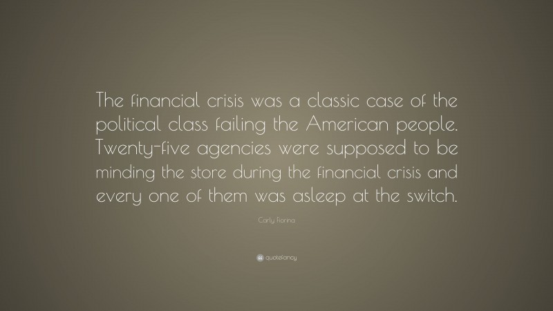 Carly Fiorina Quote: “The financial crisis was a classic case of the political class failing the American people. Twenty-five agencies were supposed to be minding the store during the financial crisis and every one of them was asleep at the switch.”