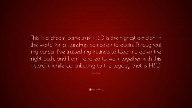 Dane Cook Quote: “This is a dream come true. HBO is the highest echelon in the world for a stand-up comedian to attain. Throughout my career I’ve trusted my instincts to lead me down the right path, and I am honored to work together with this network while contributing to the legacy that is HBO.”