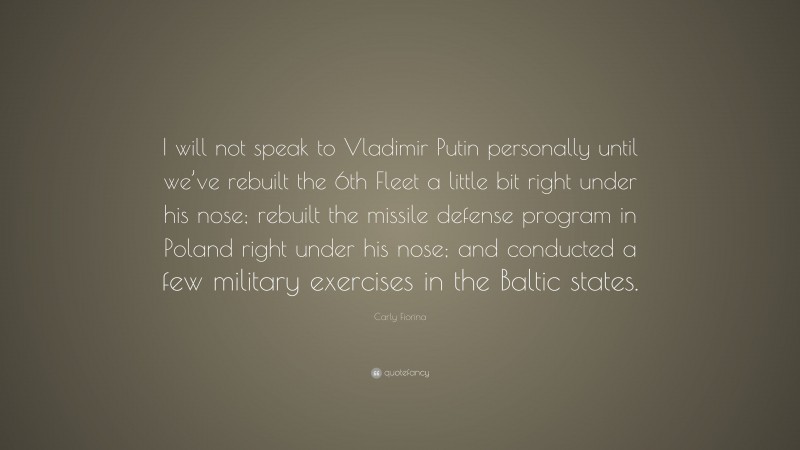 Carly Fiorina Quote: “I will not speak to Vladimir Putin personally until we’ve rebuilt the 6th Fleet a little bit right under his nose; rebuilt the missile defense program in Poland right under his nose; and conducted a few military exercises in the Baltic states.”