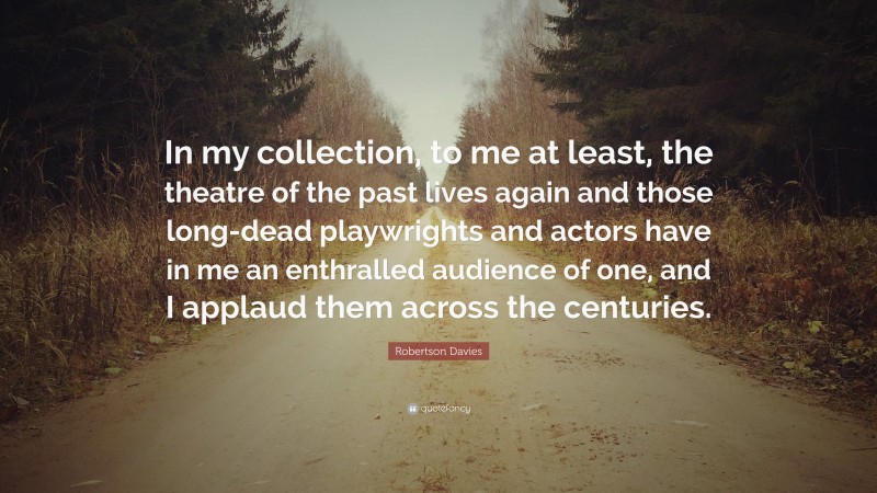 Robertson Davies Quote: “In my collection, to me at least, the theatre of the past lives again and those long-dead playwrights and actors have in me an enthralled audience of one, and I applaud them across the centuries.”