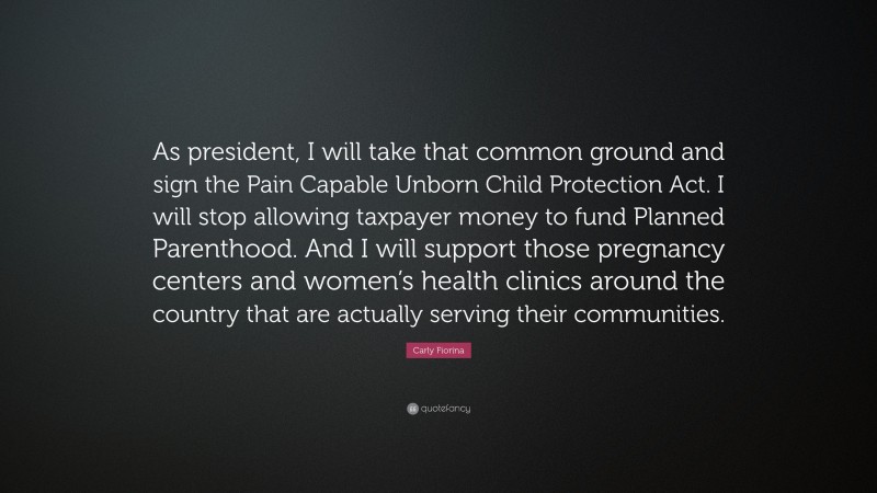 Carly Fiorina Quote: “As president, I will take that common ground and sign the Pain Capable Unborn Child Protection Act. I will stop allowing taxpayer money to fund Planned Parenthood. And I will support those pregnancy centers and women’s health clinics around the country that are actually serving their communities.”