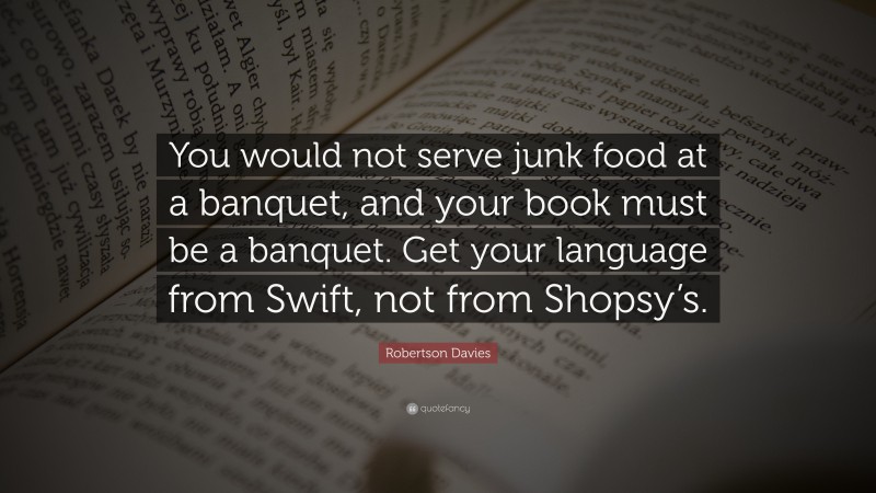 Robertson Davies Quote: “You would not serve junk food at a banquet, and your book must be a banquet. Get your language from Swift, not from Shopsy’s.”