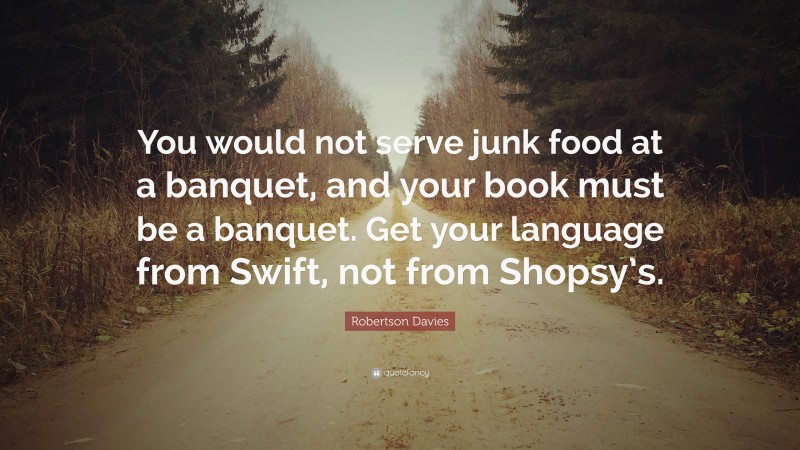 Robertson Davies Quote: “You would not serve junk food at a banquet, and your book must be a banquet. Get your language from Swift, not from Shopsy’s.”