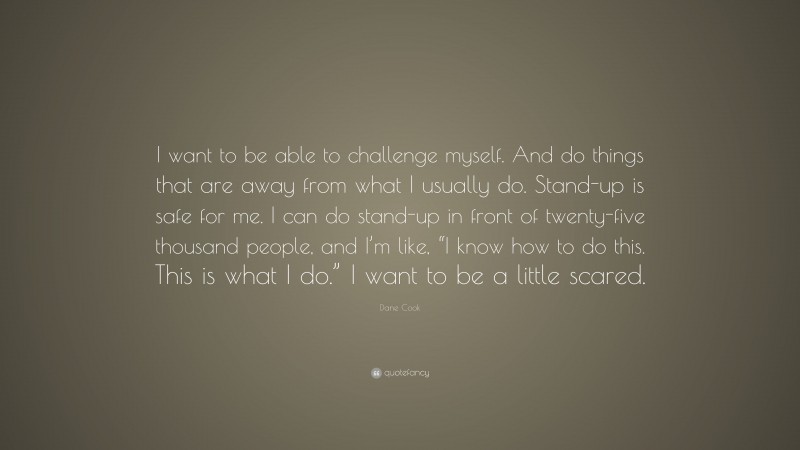 Dane Cook Quote: “I want to be able to challenge myself. And do things that are away from what I usually do. Stand-up is safe for me. I can do stand-up in front of twenty-five thousand people, and I’m like, “I know how to do this. This is what I do.” I want to be a little scared.”