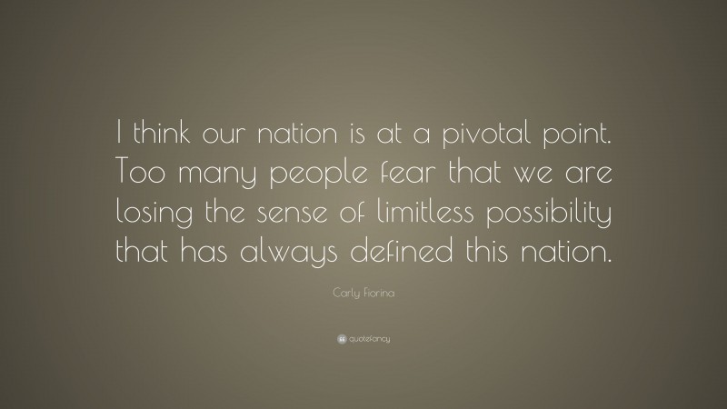 Carly Fiorina Quote: “I think our nation is at a pivotal point. Too many people fear that we are losing the sense of limitless possibility that has always defined this nation.”