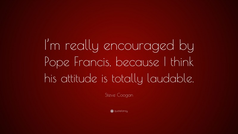 Steve Coogan Quote: “I’m really encouraged by Pope Francis, because I think his attitude is totally laudable.”
