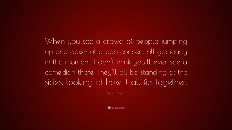 Steve Coogan Quote: “When you see a crowd of people jumping up and down at a pop concert, all gloriously in the moment, I don’t think you’ll ever see a comedian there. They’ll all be standing at the sides, looking at how it all fits together.”