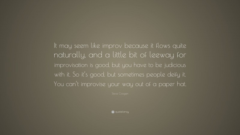 Steve Coogan Quote: “It may seem like improv because it flows quite naturally, and a little bit of leeway for improvisation is good, but you have to be judicious with it. So it’s good, but sometimes people deify it. You can’t improvise your way out of a paper hat.”