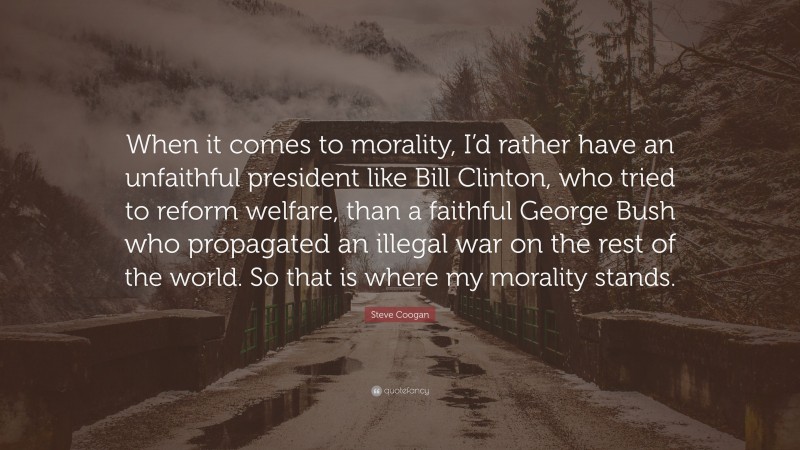 Steve Coogan Quote: “When it comes to morality, I’d rather have an unfaithful president like Bill Clinton, who tried to reform welfare, than a faithful George Bush who propagated an illegal war on the rest of the world. So that is where my morality stands.”