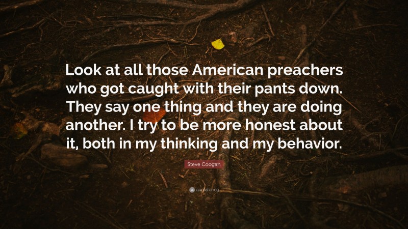 Steve Coogan Quote: “Look at all those American preachers who got caught with their pants down. They say one thing and they are doing another. I try to be more honest about it, both in my thinking and my behavior.”