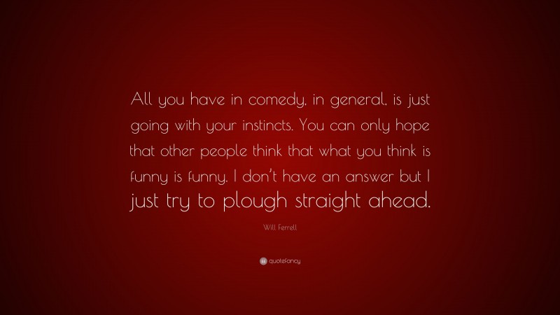 Will Ferrell Quote: “All you have in comedy, in general, is just going with your instincts. You can only hope that other people think that what you think is funny is funny. I don’t have an answer but I just try to plough straight ahead.”