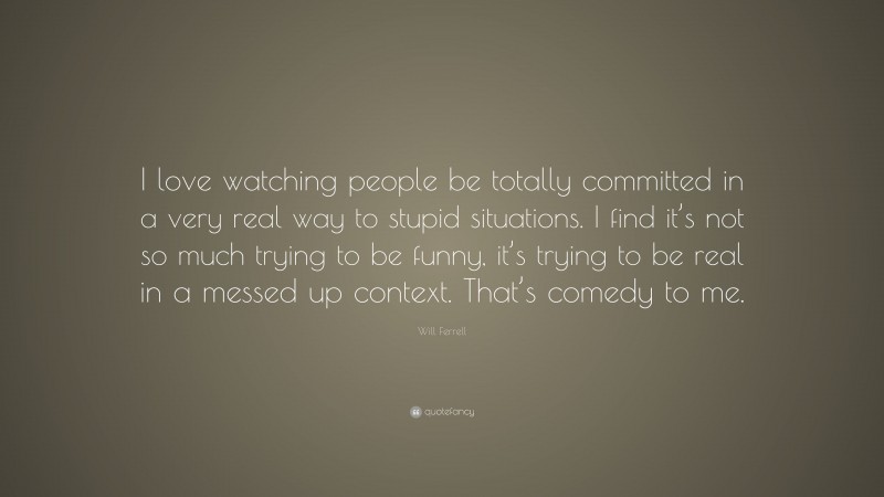 Will Ferrell Quote: “I love watching people be totally committed in a very real way to stupid situations. I find it’s not so much trying to be funny, it’s trying to be real in a messed up context. That’s comedy to me.”