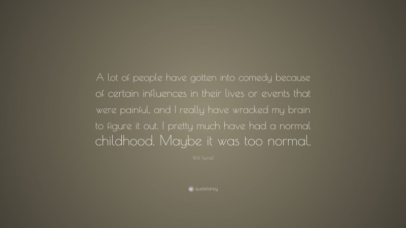 Will Ferrell Quote: “A lot of people have gotten into comedy because of certain influences in their lives or events that were painful, and I really have wracked my brain to figure it out. I pretty much have had a normal childhood. Maybe it was too normal.”