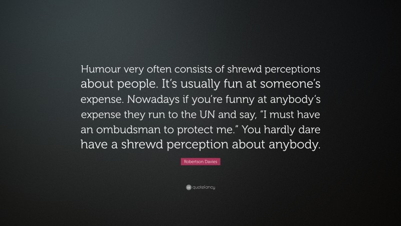 Robertson Davies Quote: “Humour very often consists of shrewd perceptions about people. It’s usually fun at someone’s expense. Nowadays if you’re funny at anybody’s expense they run to the UN and say, “I must have an ombudsman to protect me.” You hardly dare have a shrewd perception about anybody.”