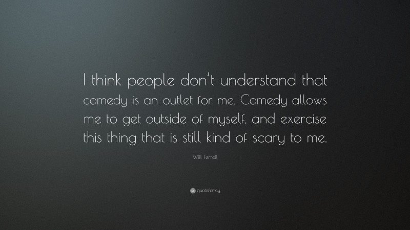 Will Ferrell Quote: “I think people don’t understand that comedy is an outlet for me. Comedy allows me to get outside of myself, and exercise this thing that is still kind of scary to me.”