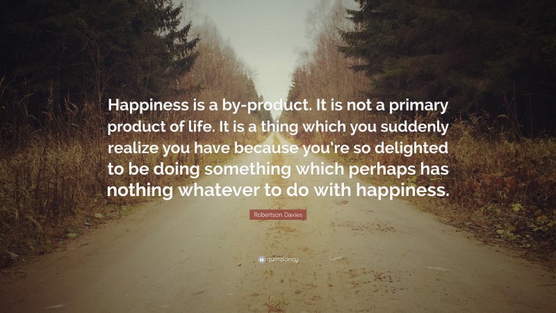 Robertson Davies Quote: “Happiness is a by-product. It is not a primary product of life. It is a thing which you suddenly realize you have because you’re so delighted to be doing something which perhaps has nothing whatever to do with happiness.”