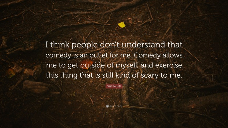 Will Ferrell Quote: “I think people don’t understand that comedy is an outlet for me. Comedy allows me to get outside of myself, and exercise this thing that is still kind of scary to me.”