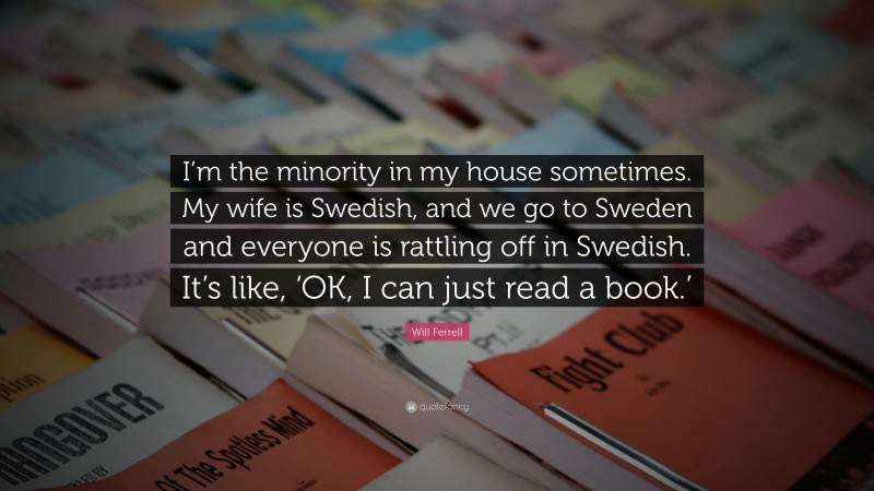Will Ferrell Quote: “I’m the minority in my house sometimes. My wife is Swedish, and we go to Sweden and everyone is rattling off in Swedish. It’s like, ‘OK, I can just read a book.’”