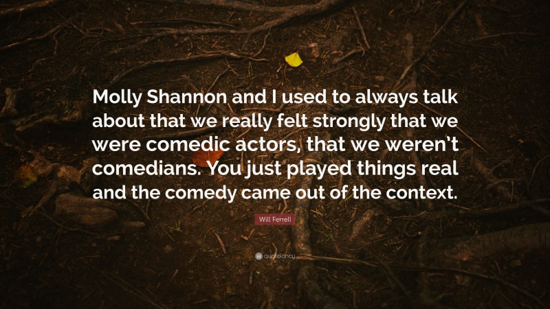Will Ferrell Quote: “Molly Shannon and I used to always talk about that we really felt strongly that we were comedic actors, that we weren’t comedians. You just played things real and the comedy came out of the context.”