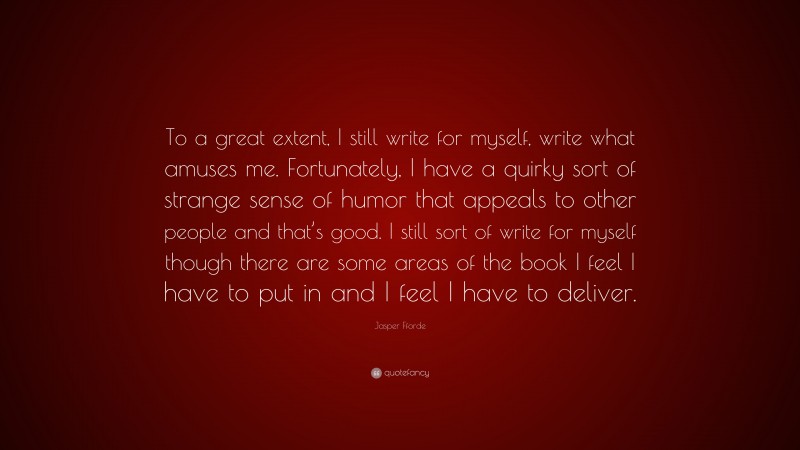 Jasper Fforde Quote: “To a great extent, I still write for myself, write what amuses me. Fortunately, I have a quirky sort of strange sense of humor that appeals to other people and that’s good. I still sort of write for myself though there are some areas of the book I feel I have to put in and I feel I have to deliver.”