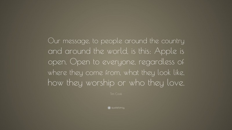 Tim Cook Quote: “Our message, to people around the country and around the world, is this: Apple is open. Open to everyone, regardless of where they come from, what they look like, how they worship or who they love.”