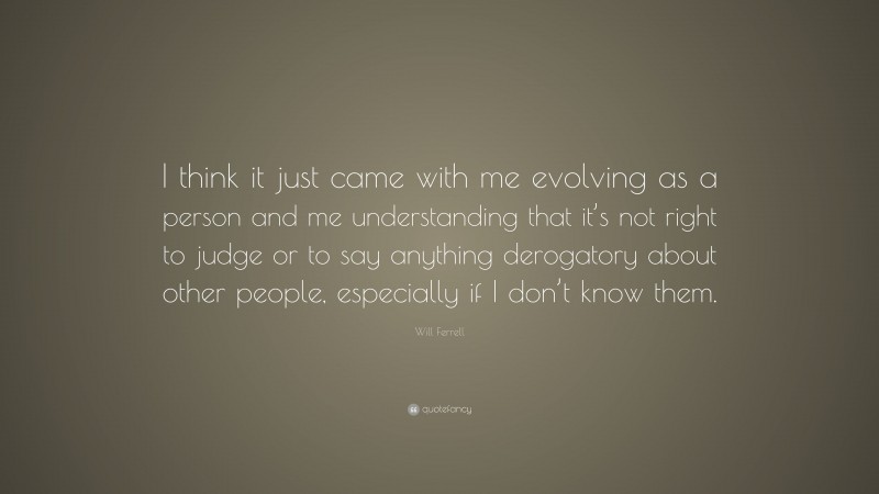 Will Ferrell Quote: “I think it just came with me evolving as a person and me understanding that it’s not right to judge or to say anything derogatory about other people, especially if I don’t know them.”
