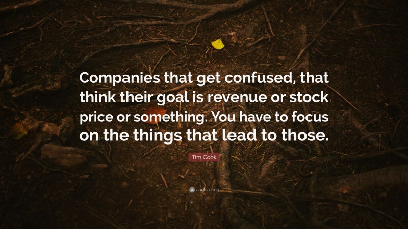Tim Cook Quote: “Companies that get confused, that think their goal is revenue or stock price or something. You have to focus on the things that lead to those.”